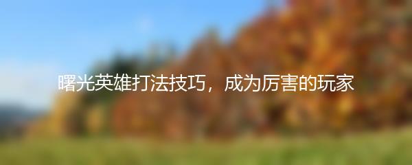 曙光英雄打法技巧，成为厉害的玩家