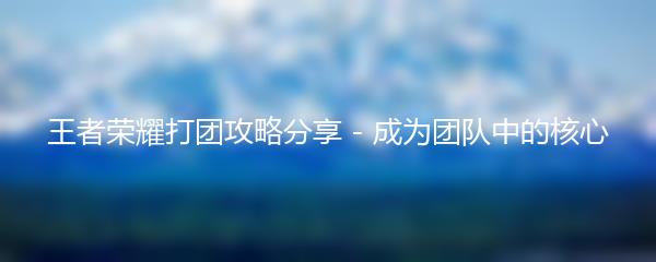 王者荣耀打团攻略分享 - 成为团队中的核心