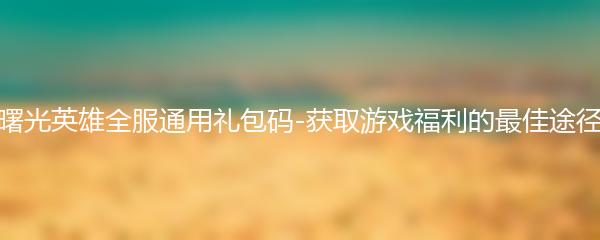 曙光英雄全服通用礼包码-获取游戏福利的最佳途径