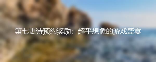 第七史诗预约奖励：超乎想象的游戏盛宴