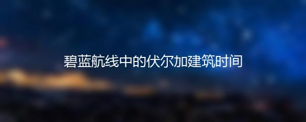 碧蓝航线中的伏尔加建筑时间