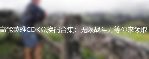 高能英雄CDK兑换码合集：无限战斗力等你来领取！