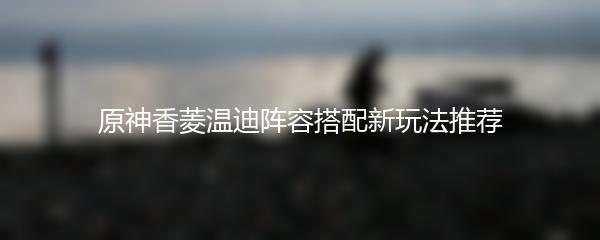 原神香菱温迪阵容搭配新玩法推荐