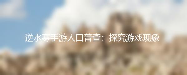 逆水寒手游人口普查：探究游戏现象 