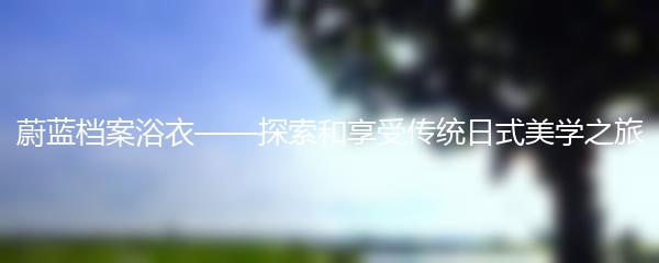 蔚蓝档案浴衣——探索和享受传统日式美学之旅