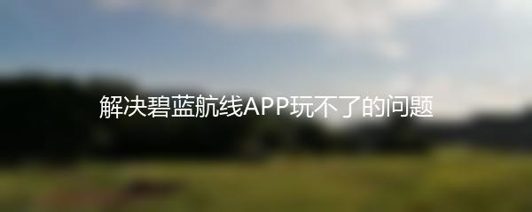 解决碧蓝航线APP玩不了的问题