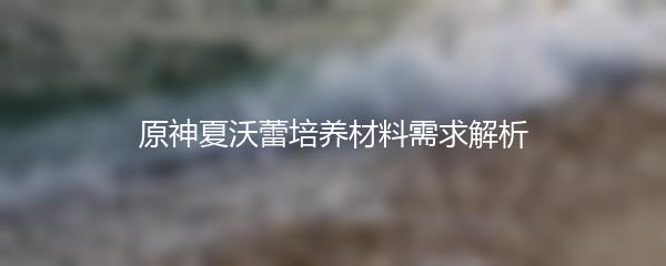 原神夏沃蕾培养材料需求解析