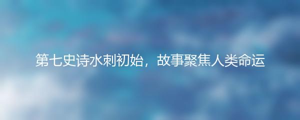 第七史诗水刺初始，故事聚焦人类命运