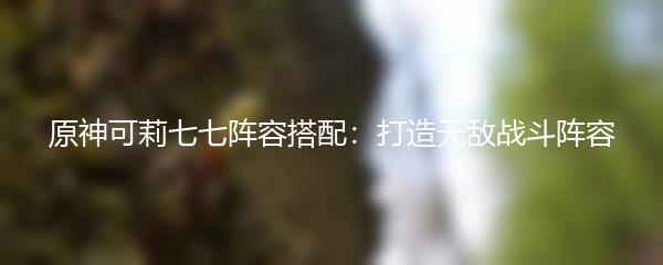 原神可莉七七阵容搭配：打造无敌战斗阵容