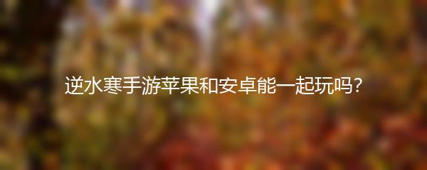 逆水寒手游苹果和安卓能一起玩吗？