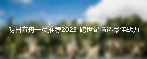 明日方舟干员推荐2023-跨世纪精选最佳战力