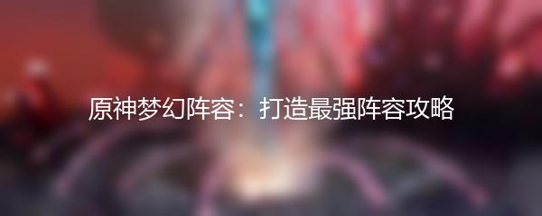 原神梦幻阵容：打造最强阵容攻略