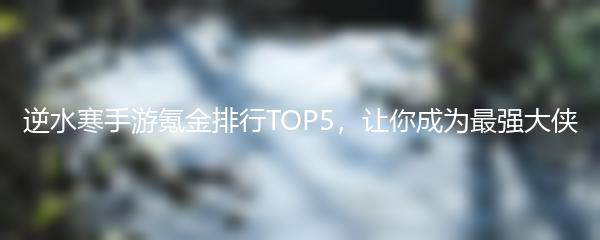 逆水寒手游氪金排行TOP5，让你成为最强大侠