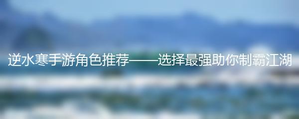 逆水寒手游角色推荐——选择最强助你制霸江湖