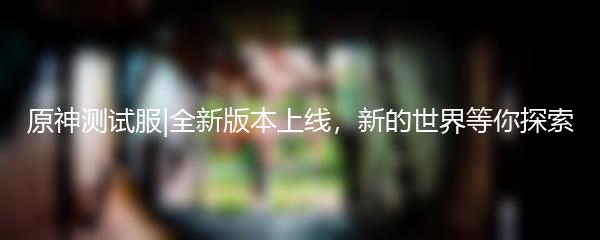 原神测试服|全新版本上线，新的世界等你探索