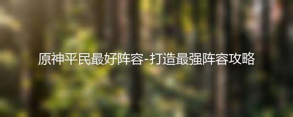 原神平民最好阵容-打造最强阵容攻略