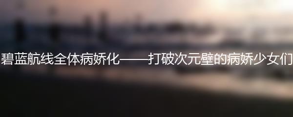 碧蓝航线全体病娇化——打破次元壁的病娇少女们