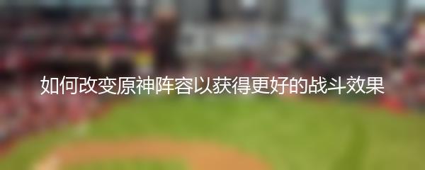 如何改变原神阵容以获得更好的战斗效果