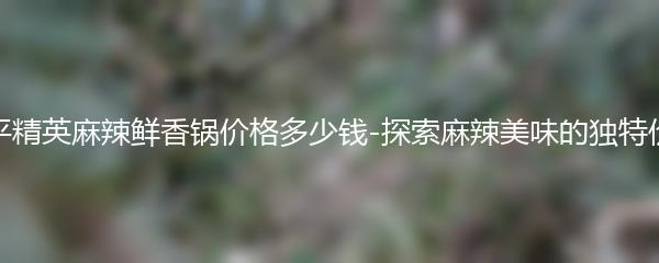 和平精英麻辣鲜香锅价格多少钱-探索麻辣美味的独特价格