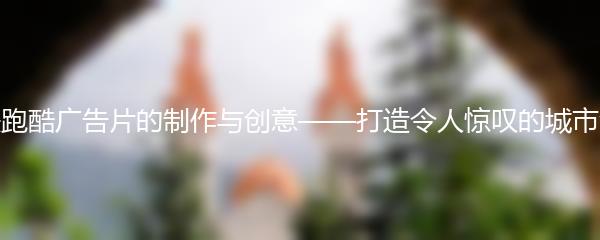 地铁跑酷广告片的制作与创意——打造令人惊叹的城市演绎