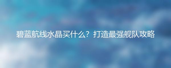 碧蓝航线水晶买什么？打造最强舰队攻略