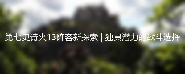 第七史诗火13阵容新探索 | 独具潜力的战斗选择