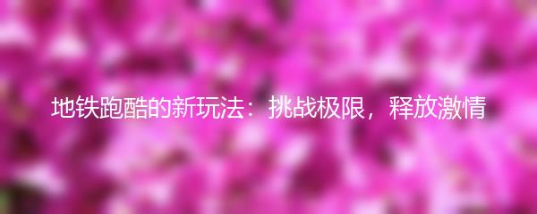 地铁跑酷的新玩法：挑战极限，释放激情