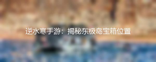 逆水寒手游：揭秘东极岛宝箱位置