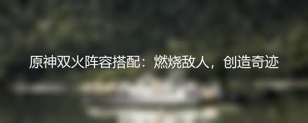 原神双火阵容搭配：燃烧敌人，创造奇迹