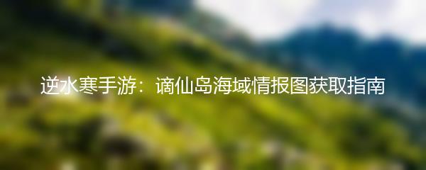 逆水寒手游：谪仙岛海域情报图获取指南