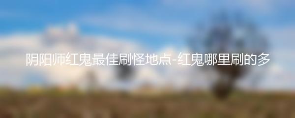 阴阳师红鬼最佳刷怪地点-红鬼哪里刷的多
