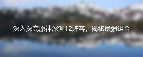 深入探究原神深渊12阵容，揭秘最强组合