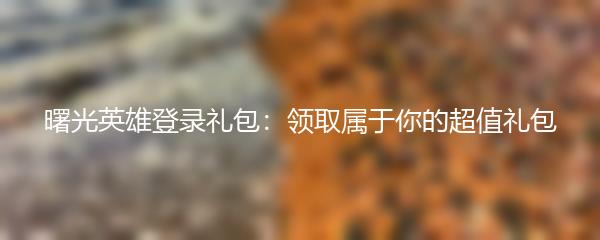 曙光英雄登录礼包：领取属于你的超值礼包