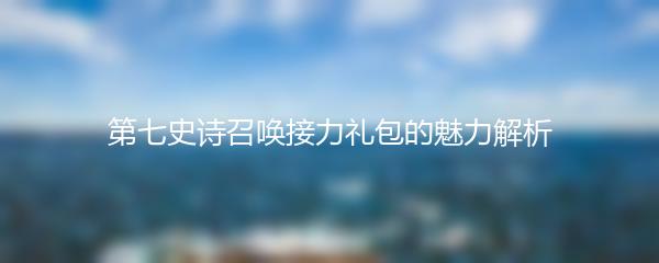 第七史诗召唤接力礼包的魅力解析