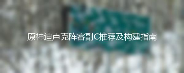 原神迪卢克阵容副C推荐及构建指南