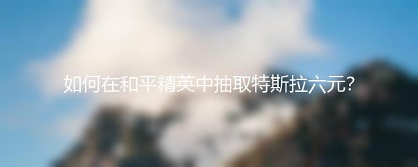 如何在和平精英中抽取特斯拉六元？