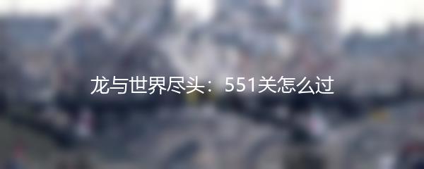 龙与世界尽头：551关怎么过