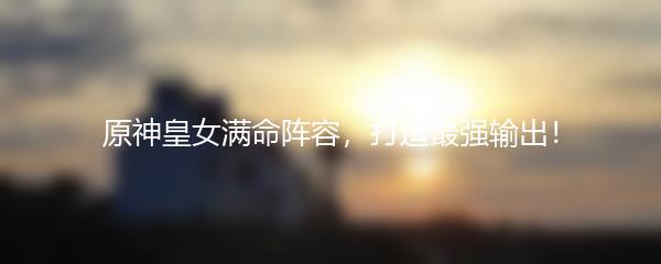 原神皇女满命阵容，打造最强输出！