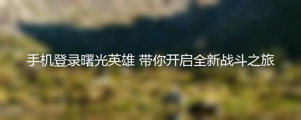 手机登录曙光英雄 带你开启全新战斗之旅