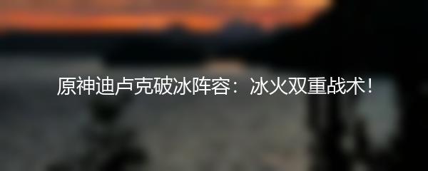 原神迪卢克破冰阵容：冰火双重战术！