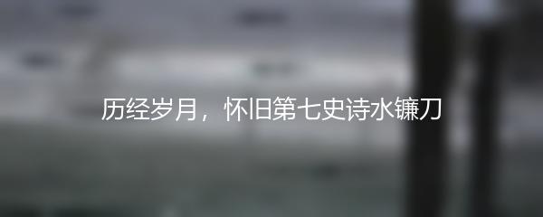 历经岁月，怀旧第七史诗水镰刀