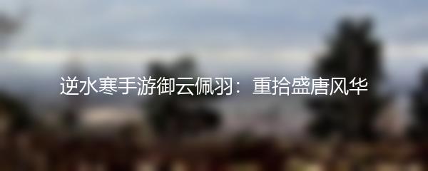 逆水寒手游御云佩羽：重拾盛唐风华