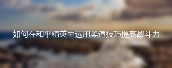 如何在和平精英中运用柔道技巧提高战斗力