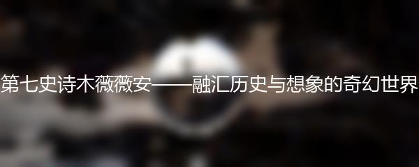 第七史诗木薇薇安——融汇历史与想象的奇幻世界