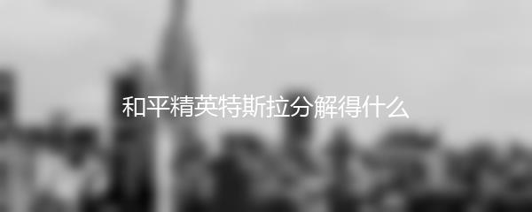 和平精英特斯拉分解得什么