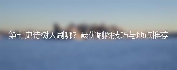 第七史诗树人刷哪？最优刷图技巧与地点推荐