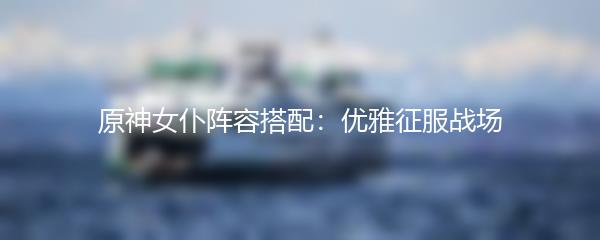 原神女仆阵容搭配：优雅征服战场