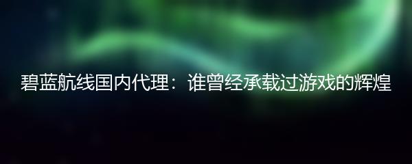 碧蓝航线国内代理：谁曾经承载过游戏的辉煌