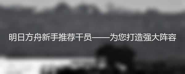 明日方舟新手推荐干员——为您打造强大阵容