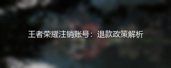 王者荣耀注销账号：退款政策解析